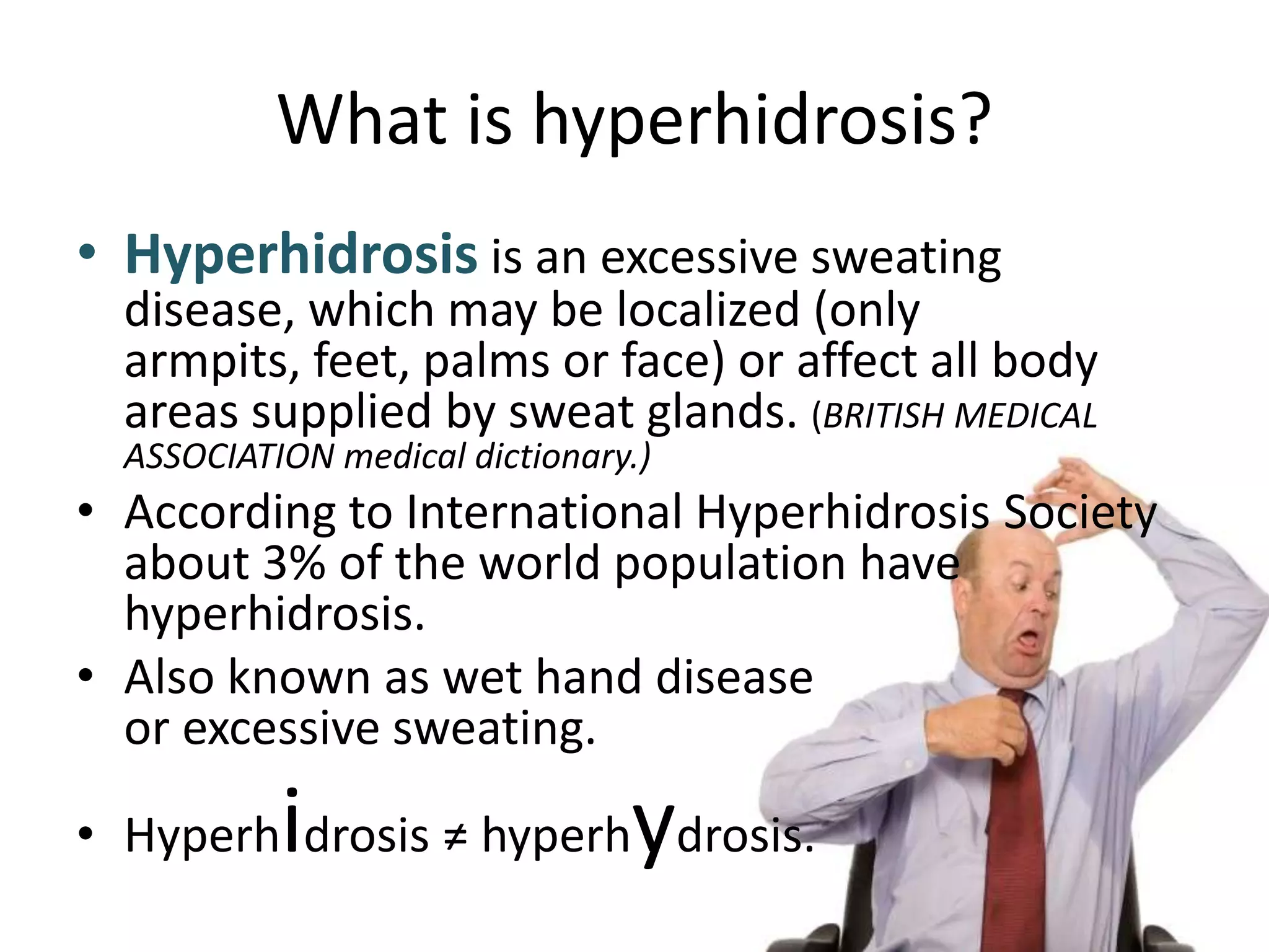 What is hyperhidrosis?
• Hyperhidrosis is an excessive sweating

disease, which may be localized (only
armpits, feet, palms or face) or affect all body
areas supplied by sweat glands. (BRITISH MEDICAL
ASSOCIATION medical dictionary.)

• According to International Hyperhidrosis Society
about 3% of the world population have
hyperhidrosis.
• Also known as wet hand disease
or excessive sweating.

i

y

• Hyperh drosis ≠ hyperh drosis.

 