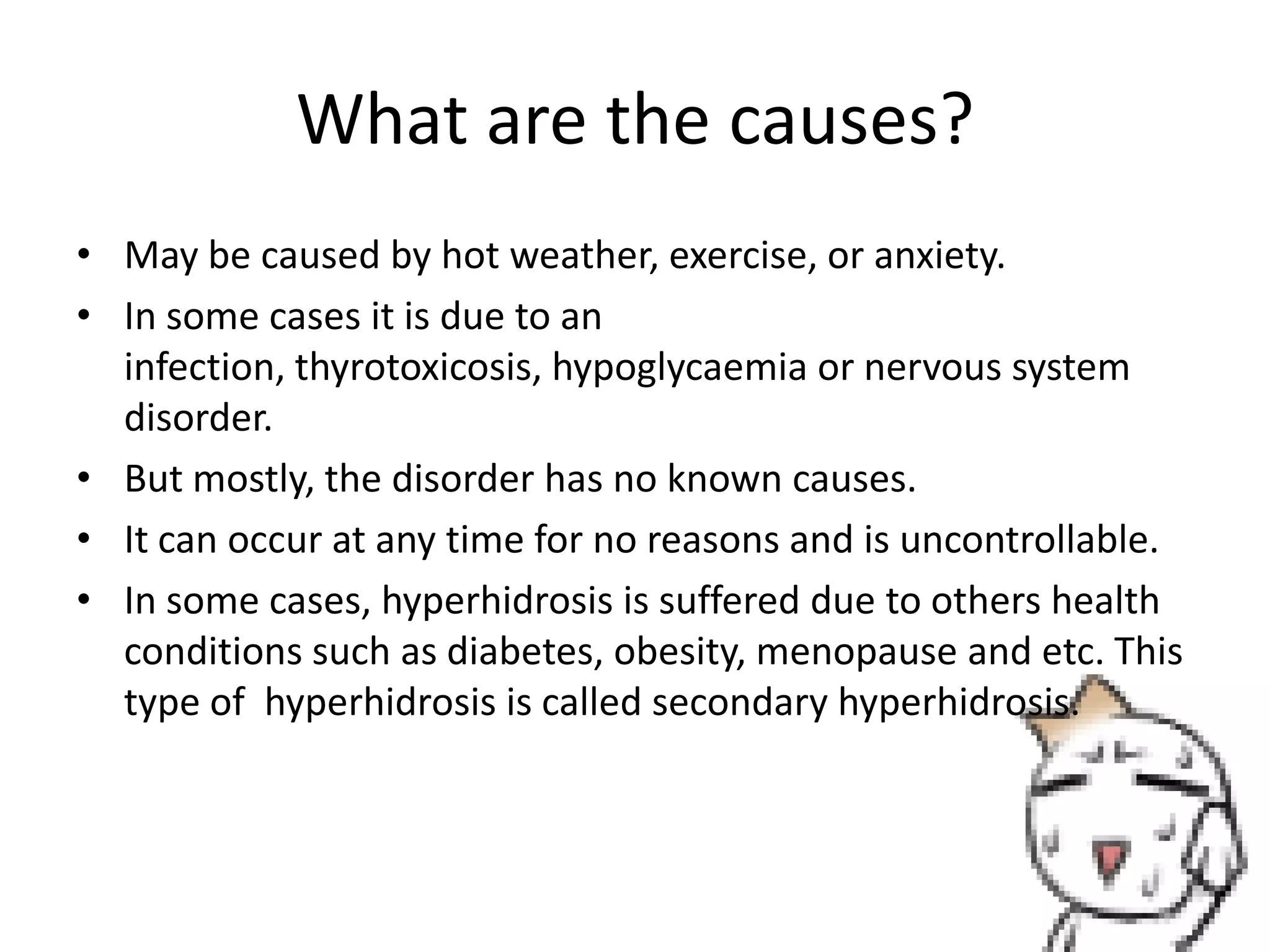What are the causes?
• May be caused by hot weather, exercise, or anxiety.
• In some cases it is due to an
infection, thyrotoxicosis, hypoglycaemia or nervous system
disorder.
• But mostly, the disorder has no known causes.
• It can occur at any time for no reasons and is uncontrollable.
• In some cases, hyperhidrosis is suffered due to others health
conditions such as diabetes, obesity, menopause and etc. This
type of hyperhidrosis is called secondary hyperhidrosis.

 