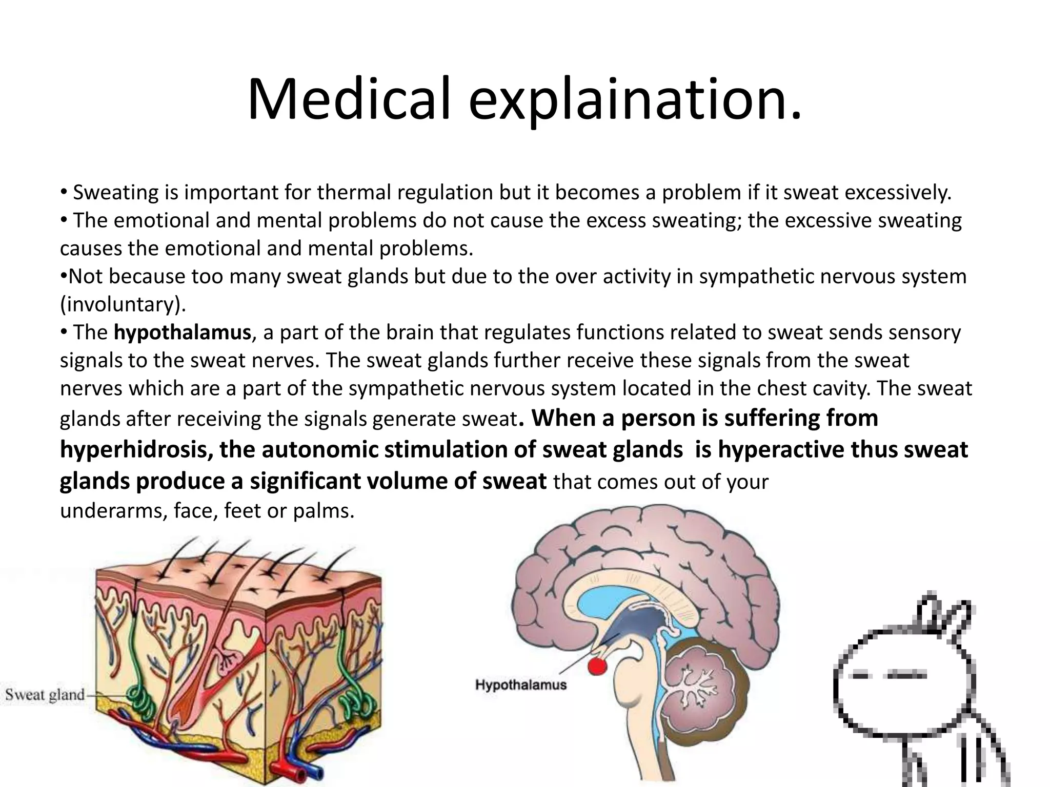 Medical explaination.
• Sweating is important for thermal regulation but it becomes a problem if it sweat excessively.
• The emotional and mental problems do not cause the excess sweating; the excessive sweating
causes the emotional and mental problems.
•Not because too many sweat glands but due to the over activity in sympathetic nervous system
(involuntary).
• The hypothalamus, a part of the brain that regulates functions related to sweat sends sensory
signals to the sweat nerves. The sweat glands further receive these signals from the sweat
nerves which are a part of the sympathetic nervous system located in the chest cavity. The sweat
glands after receiving the signals generate sweat. When a person is suffering from

hyperhidrosis, the autonomic stimulation of sweat glands is hyperactive thus sweat
glands produce a significant volume of sweat that comes out of your
underarms, face, feet or palms.

 