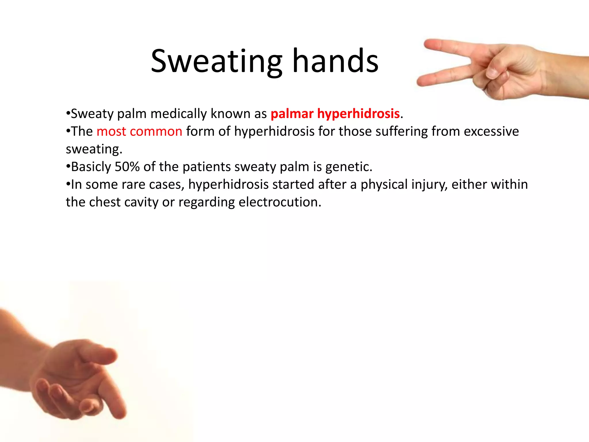 Sweating hands
•Sweaty palm medically known as palmar hyperhidrosis.
•The most common form of hyperhidrosis for those suffering from excessive
sweating.
•Basicly 50% of the patients sweaty palm is genetic.
•In some rare cases, hyperhidrosis started after a physical injury, either within
the chest cavity or regarding electrocution.

 