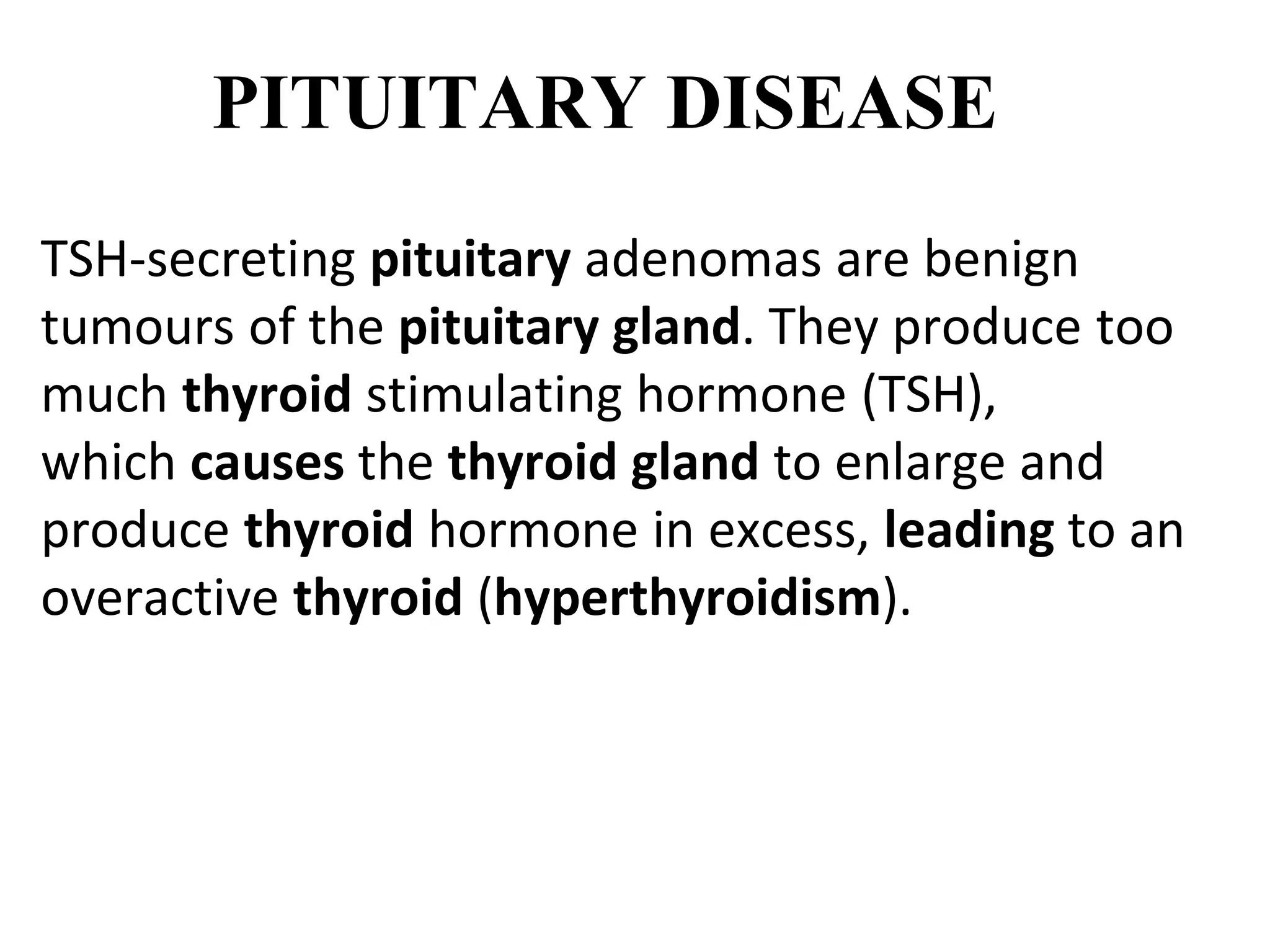 PITUITARY DISEASE
TSH-secreting pituitary adenomas are benign
tumours of the pituitary gland. They produce too
much thyroid stimulating hormone (TSH),
which causes the thyroid gland to enlarge and
produce thyroid hormone in excess, leading to an
overactive thyroid (hyperthyroidism).
 