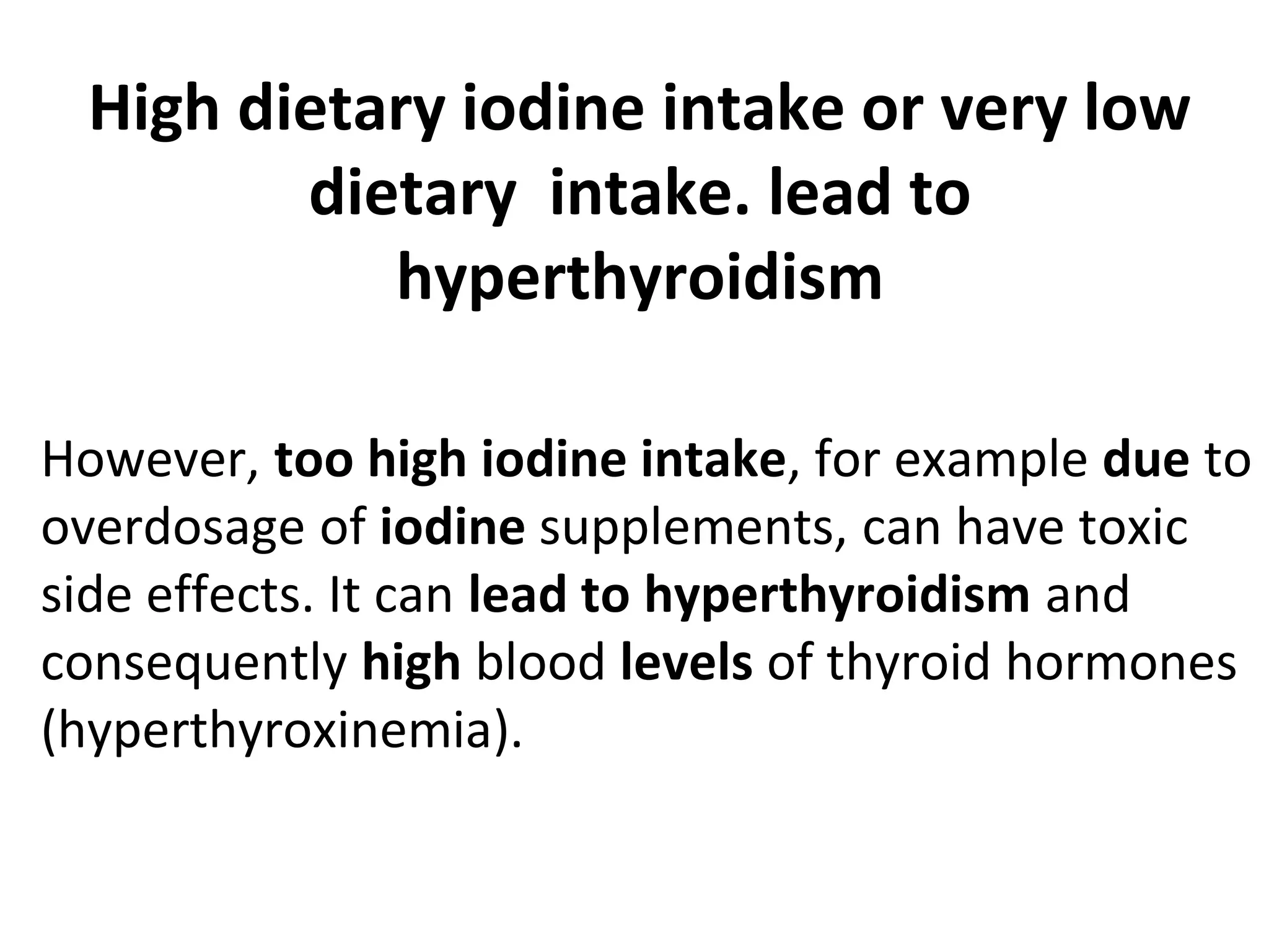 High dietary iodine intake or very low
dietary intake. lead to
hyperthyroidism
However, too high iodine intake, for example due to
overdosage of iodine supplements, can have toxic
side effects. It can lead to hyperthyroidism and
consequently high blood levels of thyroid hormones
(hyperthyroxinemia).
 