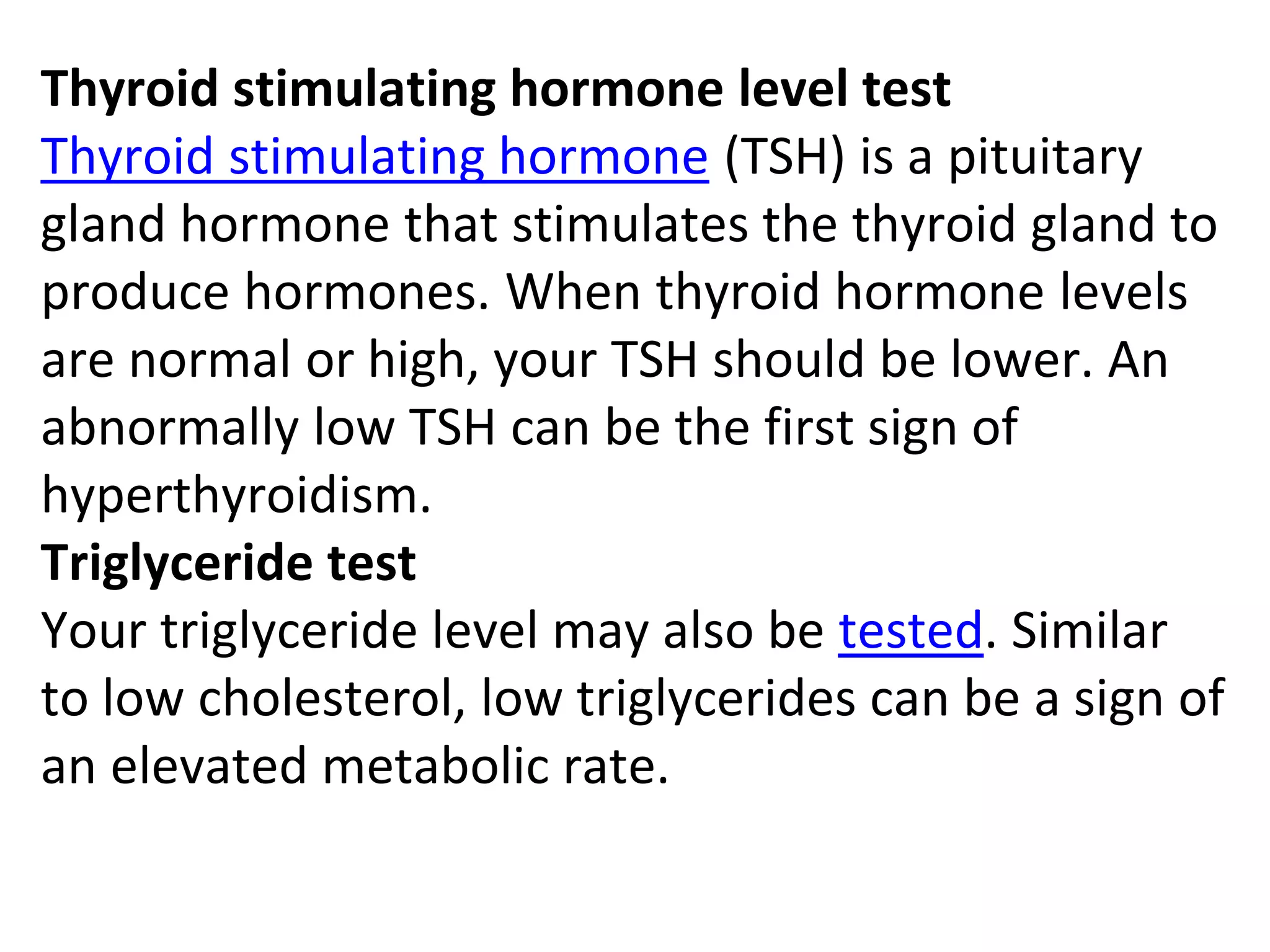 Thyroid stimulating hormone level test
Thyroid stimulating hormone (TSH) is a pituitary
gland hormone that stimulates the thyroid gland to
produce hormones. When thyroid hormone levels
are normal or high, your TSH should be lower. An
abnormally low TSH can be the first sign of
hyperthyroidism.
Triglyceride test
Your triglyceride level may also be tested. Similar
to low cholesterol, low triglycerides can be a sign of
an elevated metabolic rate.
 