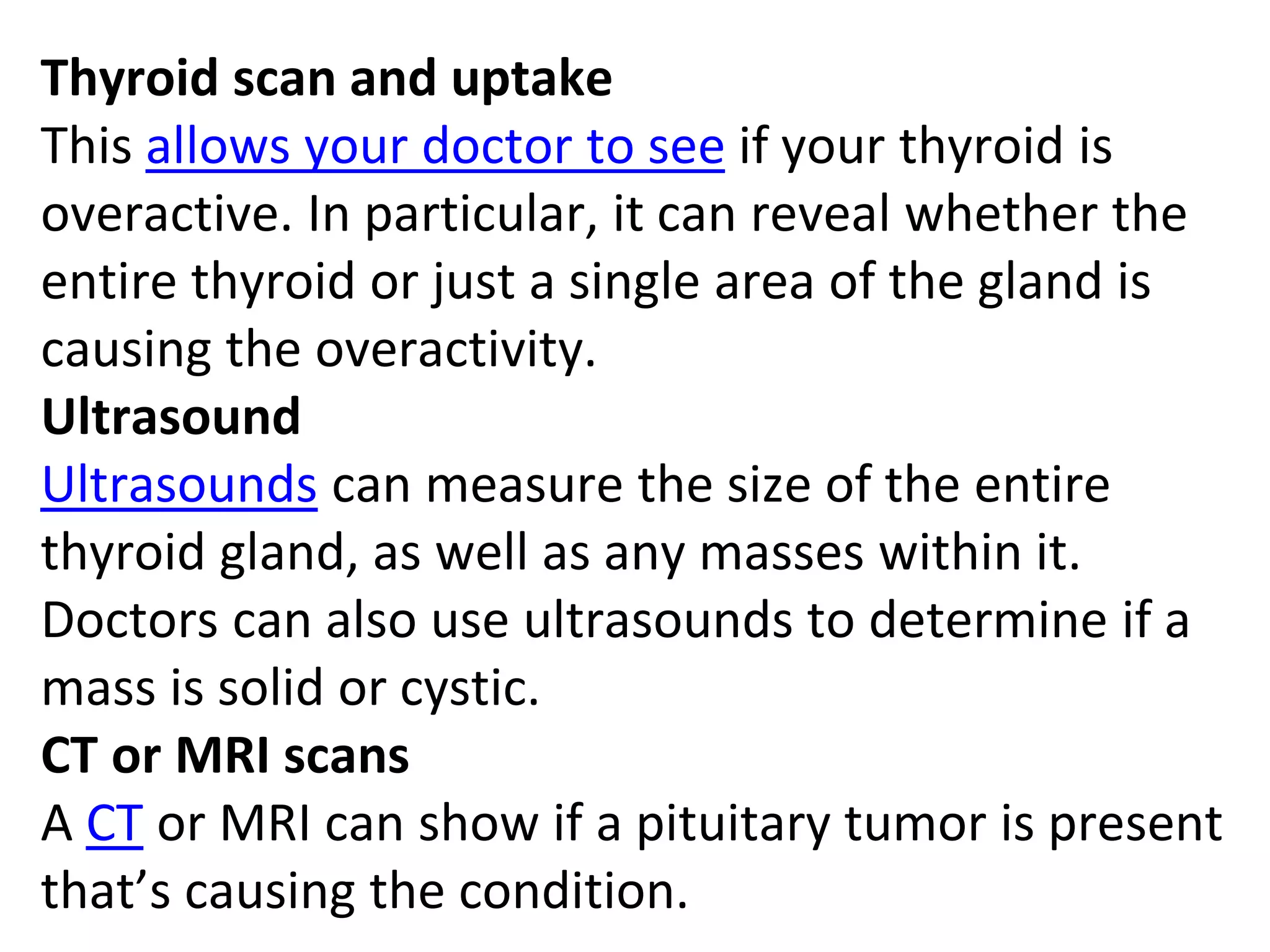 Thyroid scan and uptake
This allows your doctor to see if your thyroid is
overactive. In particular, it can reveal whether the
entire thyroid or just a single area of the gland is
causing the overactivity.
Ultrasound
Ultrasounds can measure the size of the entire
thyroid gland, as well as any masses within it.
Doctors can also use ultrasounds to determine if a
mass is solid or cystic.
CT or MRI scans
A CT or MRI can show if a pituitary tumor is present
that’s causing the condition.
 