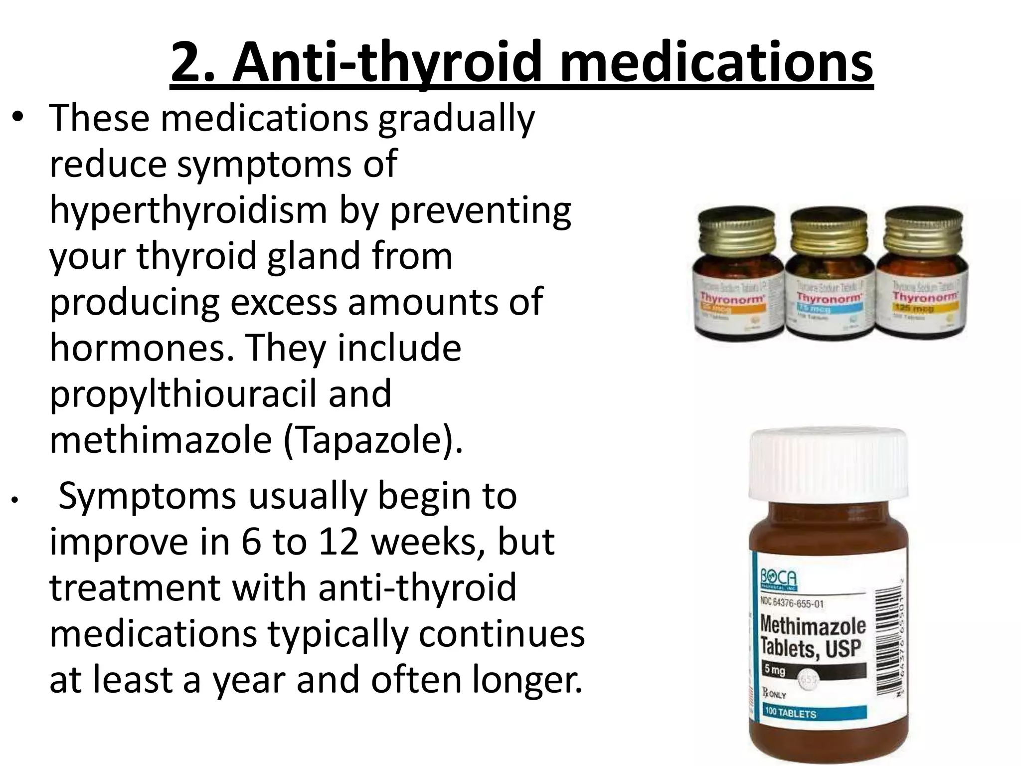 2. Anti-thyroid medications
• These medications gradually
reduce symptoms of
hyperthyroidism by preventing
your thyroid gland from
producing excess amounts of
hormones. They include
propylthiouracil and
methimazole (Tapazole).
• Symptoms usually begin to
improve in 6 to 12 weeks, but
treatment with anti-thyroid
medications typically continues
at least a year and often longer.
 