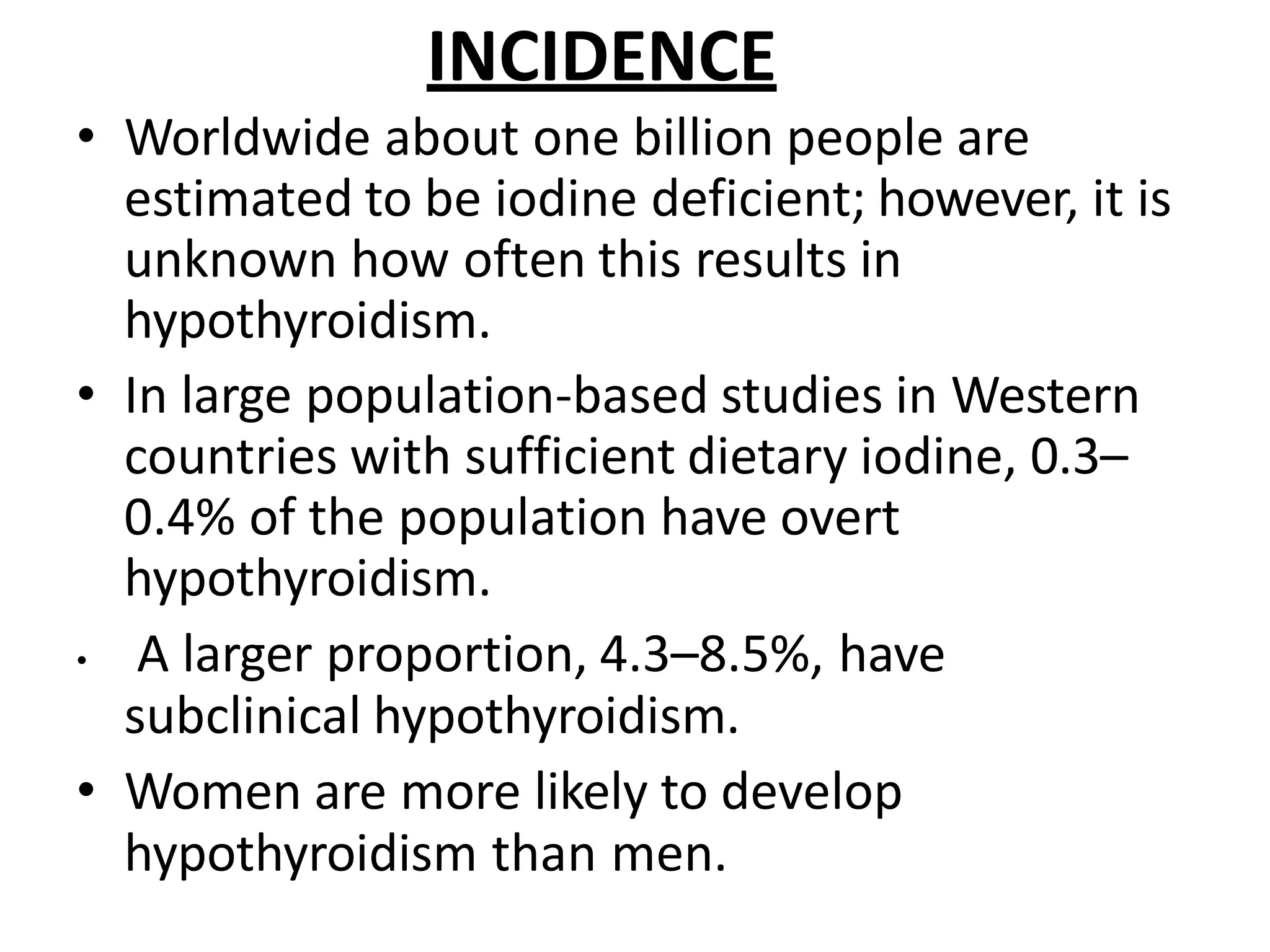 INCIDENCE
• Worldwide about one billion people are
estimated to be iodine deficient; however, it is
unknown how often this results in
hypothyroidism.
• In large population-based studies in Western
countries with sufficient dietary iodine, 0.3–
0.4% of the population have overt
hypothyroidism.
• A larger proportion, 4.3–8.5%, have
subclinical hypothyroidism.
• Women are more likely to develop
hypothyroidism than men.
 