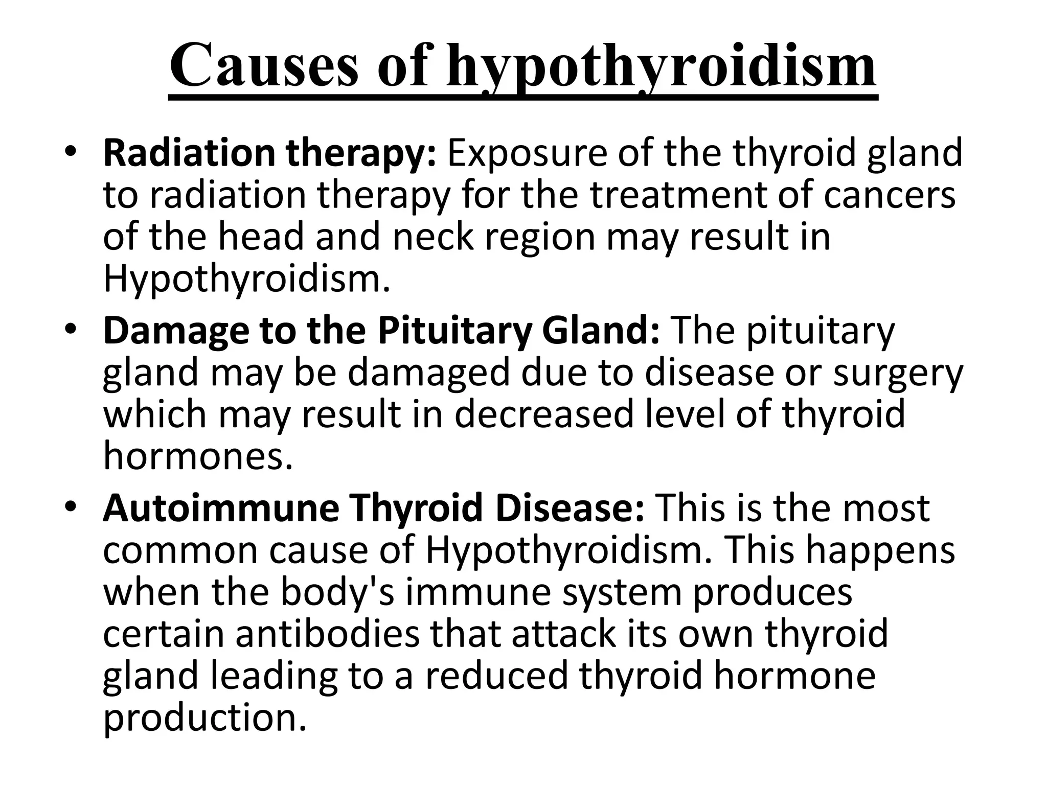 Causes of hypothyroidism
• Radiation therapy: Exposure of the thyroid gland
to radiation therapy for the treatment of cancers
of the head and neck region may result in
Hypothyroidism.
• Damage to the Pituitary Gland: The pituitary
gland may be damaged due to disease or surgery
which may result in decreased level of thyroid
hormones.
• Autoimmune Thyroid Disease: This is the most
common cause of Hypothyroidism. This happens
when the body's immune system produces
certain antibodies that attack its own thyroid
gland leading to a reduced thyroid hormone
production.
 