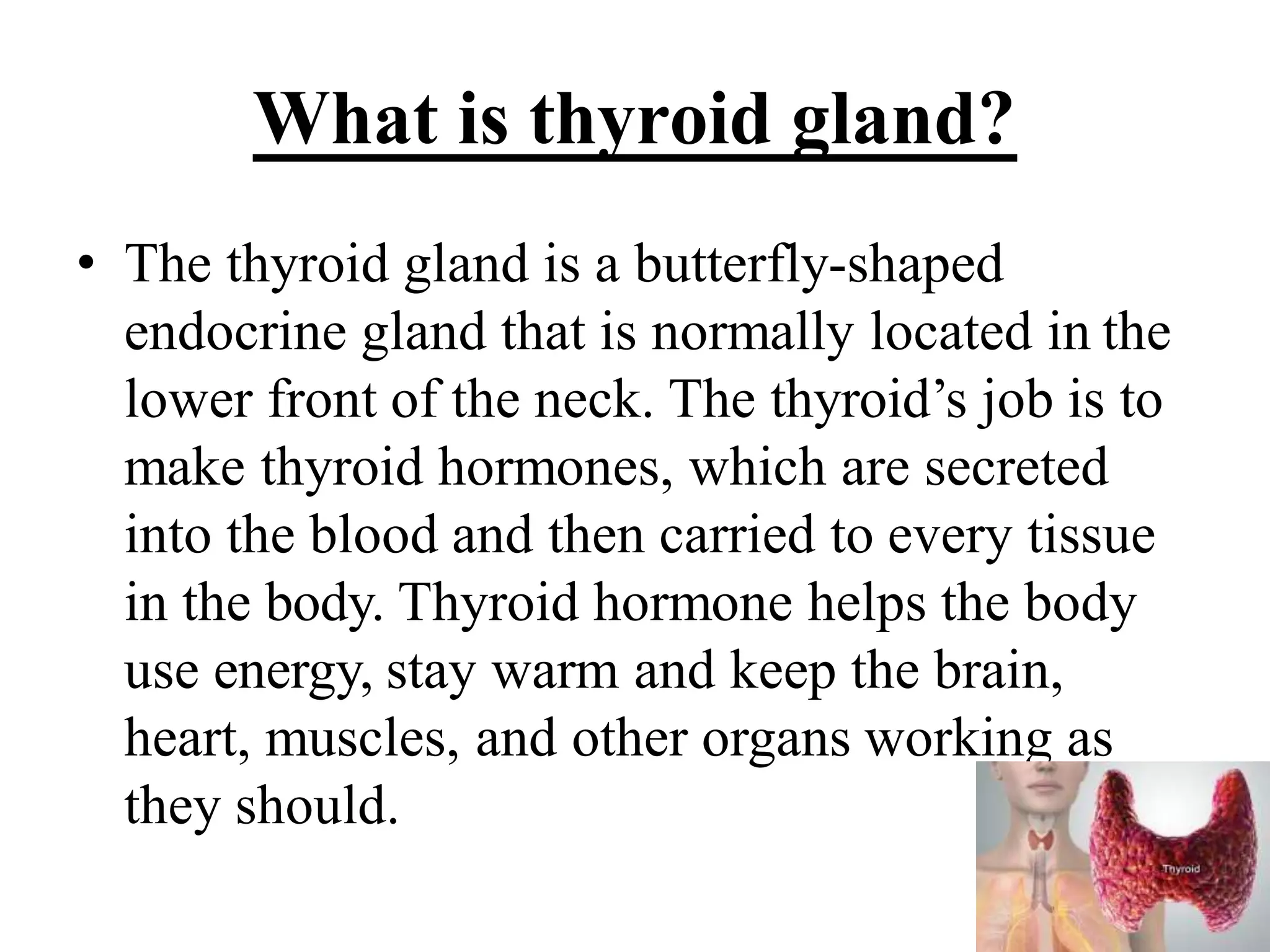 What is thyroid gland?
• The thyroid gland is a butterfly-shaped
endocrine gland that is normally located in the
lower front of the neck. The thyroid’s job is to
make thyroid hormones, which are secreted
into the blood and then carried to every tissue
in the body. Thyroid hormone helps the body
use energy, stay warm and keep the brain,
heart, muscles, and other organs working as
they should.
 