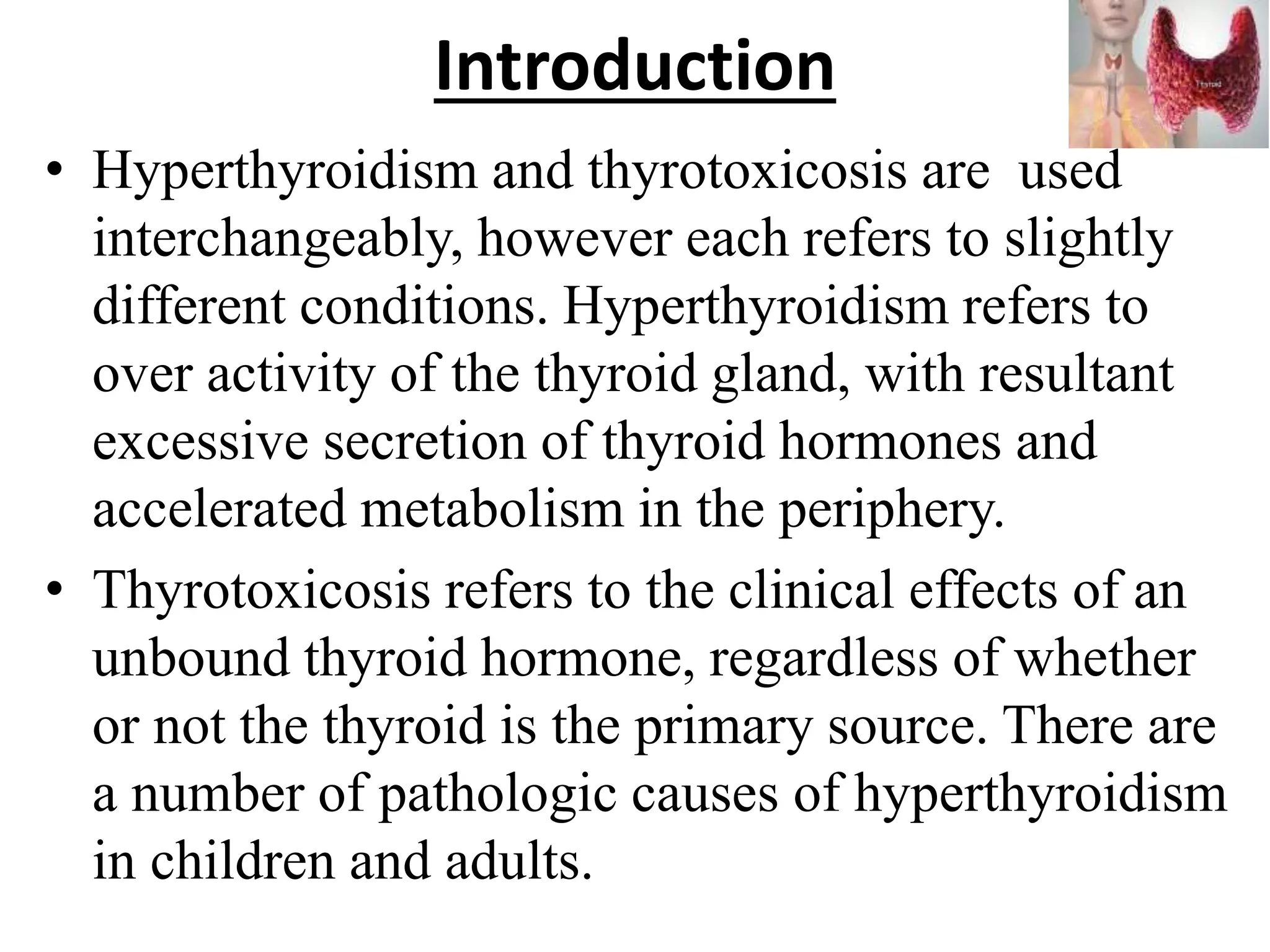 Introduction
• Hyperthyroidism and thyrotoxicosis are used
interchangeably, however each refers to slightly
different conditions. Hyperthyroidism refers to
over activity of the thyroid gland, with resultant
excessive secretion of thyroid hormones and
accelerated metabolism in the periphery.
• Thyrotoxicosis refers to the clinical effects of an
unbound thyroid hormone, regardless of whether
or not the thyroid is the primary source. There are
a number of pathologic causes of hyperthyroidism
in children and adults.
 