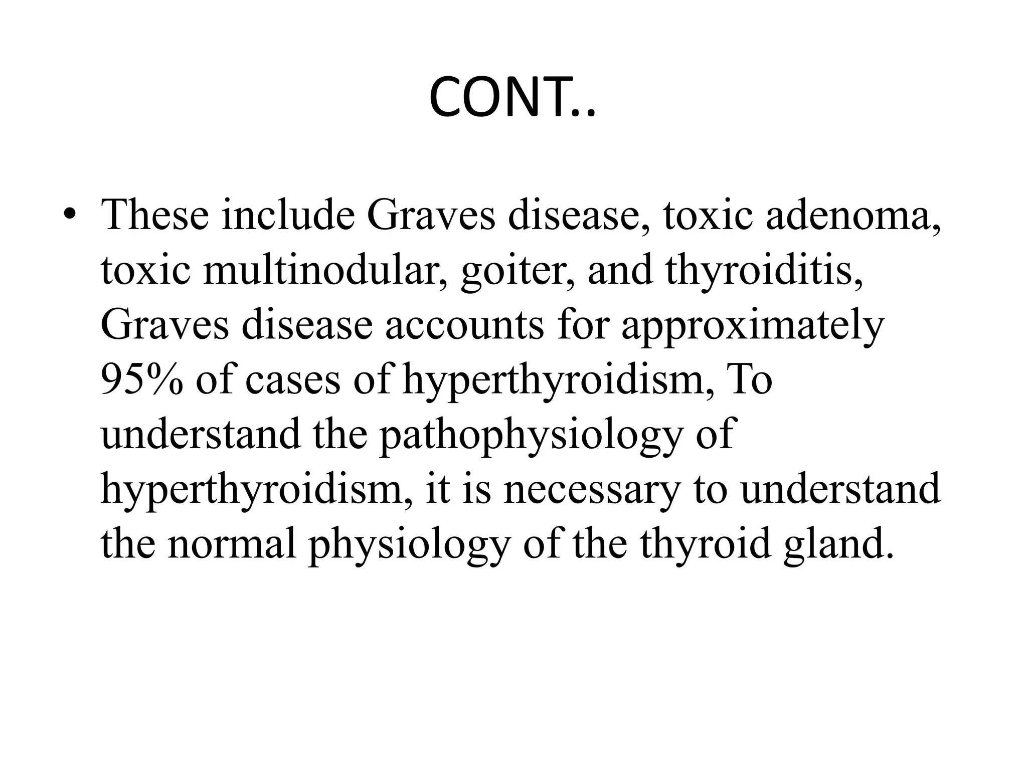 CONT..
• These include Graves disease, toxic adenoma,
toxic multinodular, goiter, and thyroiditis,
Graves disease accounts for approximately
95% of cases of hyperthyroidism, To
understand the pathophysiology of
hyperthyroidism, it is necessary to understand
the normal physiology of the thyroid gland.
 
