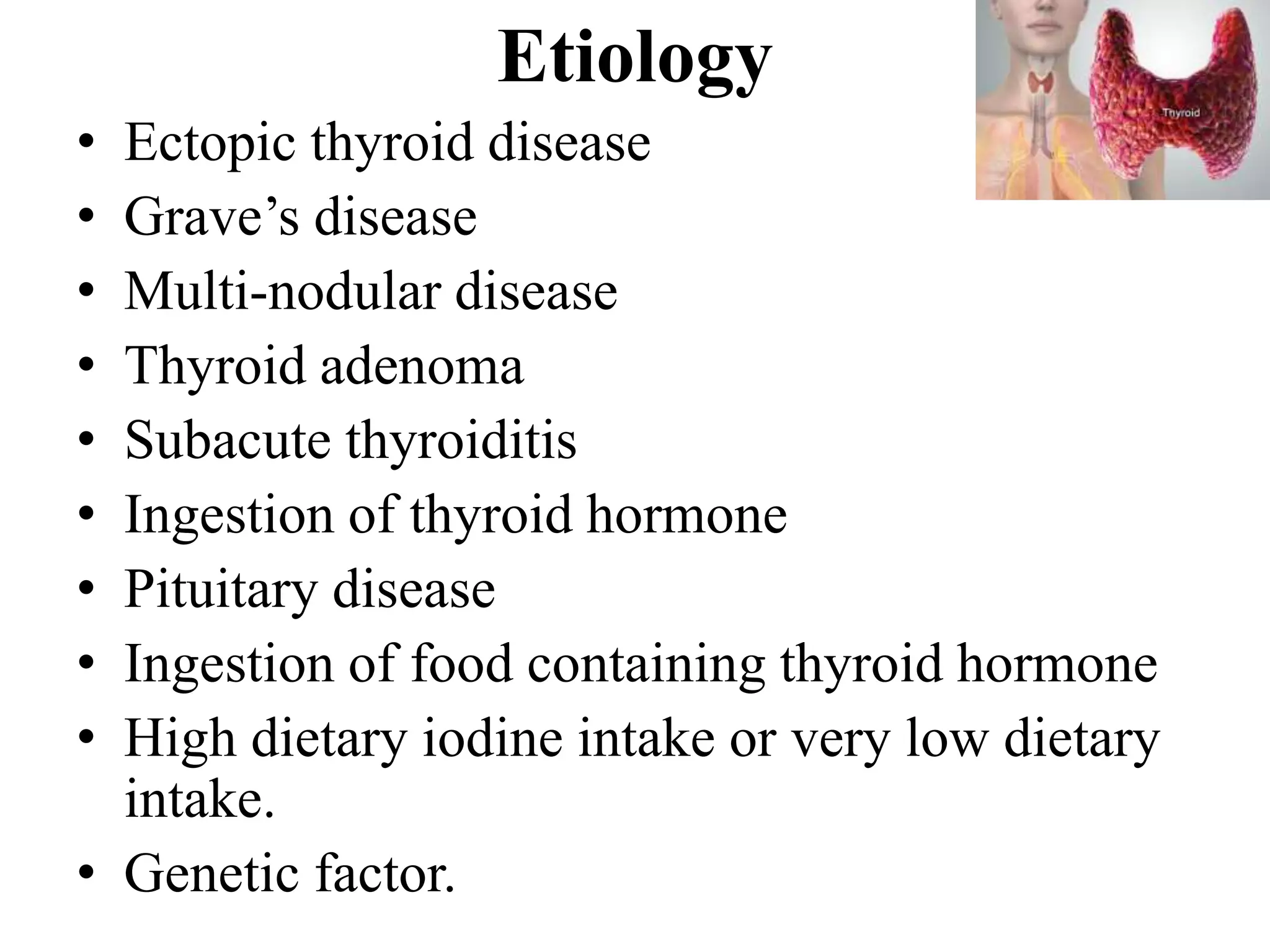 Etiology
• Ectopic thyroid disease
• Grave’s disease
• Multi-nodular disease
• Thyroid adenoma
• Subacute thyroiditis
• Ingestion of thyroid hormone
• Pituitary disease
• Ingestion of food containing thyroid hormone
• High dietary iodine intake or very low dietary
intake.
• Genetic factor.
 