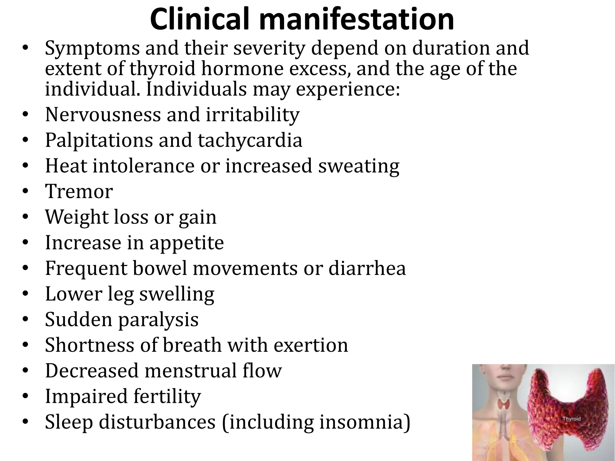 Clinical manifestation
• Symptoms and their severity depend on duration and
extent of thyroid hormone excess, and the age of the
individual. Individuals may experience:
• Nervousness and irritability
• Palpitations and tachycardia
• Heat intolerance or increased sweating
• Tremor
• Weight loss or gain
• Increase in appetite
• Frequent bowel movements or diarrhea
• Lower leg swelling
• Sudden paralysis
• Shortness of breath with exertion
• Decreased menstrual flow
• Impaired fertility
• Sleep disturbances (including insomnia)
 