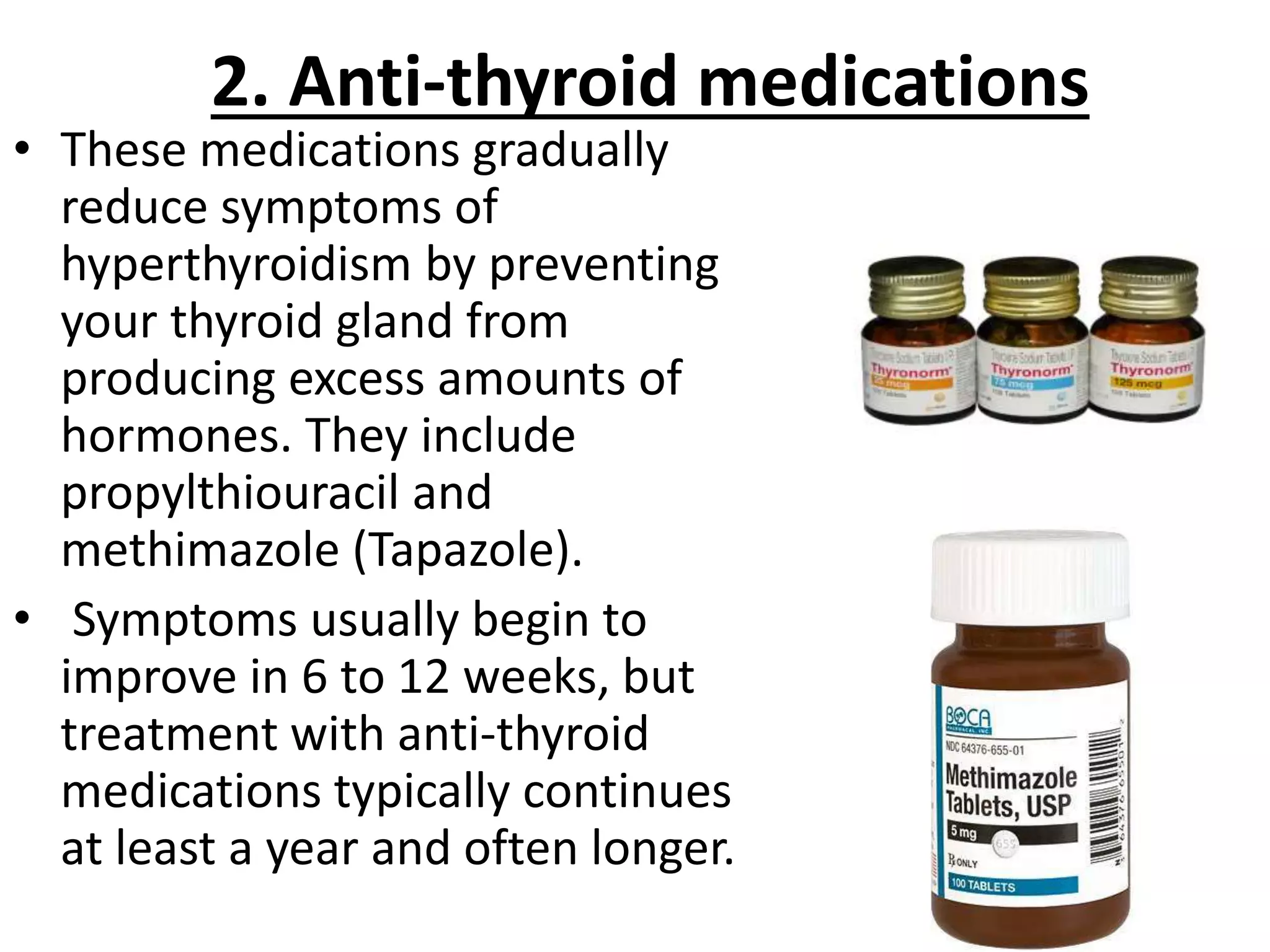 2. Anti-thyroid medications
• These medications gradually
reduce symptoms of
hyperthyroidism by preventing
your thyroid gland from
producing excess amounts of
hormones. They include
propylthiouracil and
methimazole (Tapazole).
• Symptoms usually begin to
improve in 6 to 12 weeks, but
treatment with anti-thyroid
medications typically continues
at least a year and often longer.
 