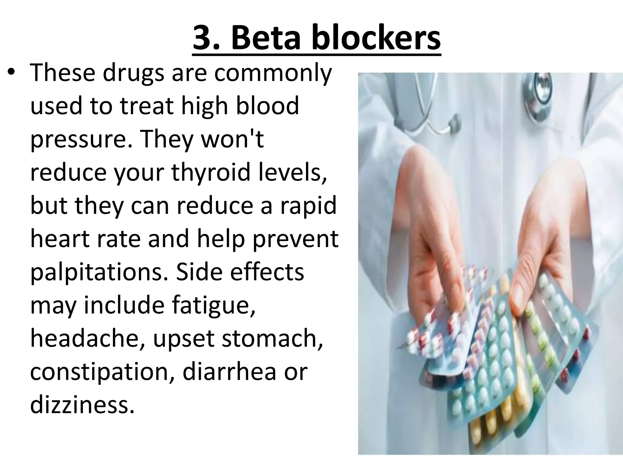 3. Beta blockers
• These drugs are commonly
used to treat high blood
pressure. They won't
reduce your thyroid levels,
but they can reduce a rapid
heart rate and help prevent
palpitations. Side effects
may include fatigue,
headache, upset stomach,
constipation, diarrhea or
dizziness.
 