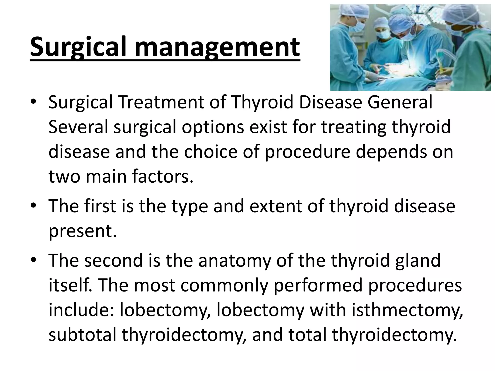 Surgical management
• Surgical Treatment of Thyroid Disease General
Several surgical options exist for treating thyroid
disease and the choice of procedure depends on
two main factors.
• The first is the type and extent of thyroid disease
present.
• The second is the anatomy of the thyroid gland
itself. The most commonly performed procedures
include: lobectomy, lobectomy with isthmectomy,
subtotal thyroidectomy, and total thyroidectomy.
 