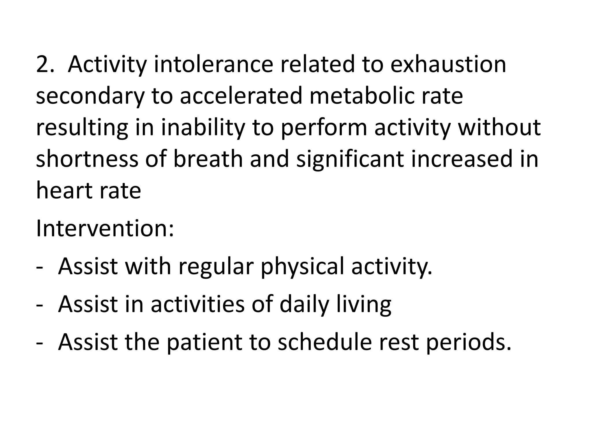 2. Activity intolerance related to exhaustion
secondary to accelerated metabolic rate
resulting in inability to perform activity without
shortness of breath and significant increased in
heart rate
Intervention:
- Assist with regular physical activity.
- Assist in activities of daily living
- Assist the patient to schedule rest periods.
 