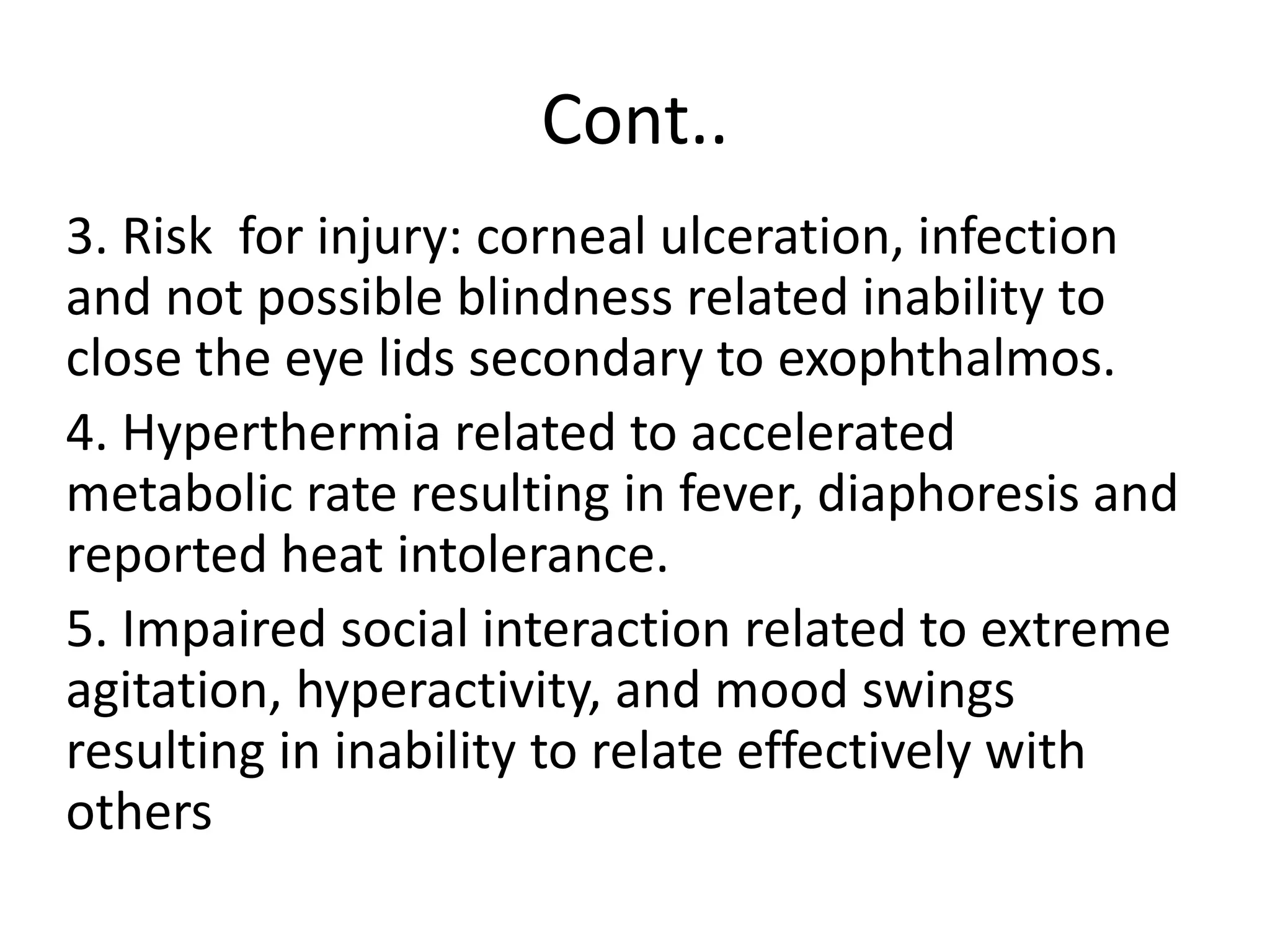 Cont..
3. Risk for injury: corneal ulceration, infection
and not possible blindness related inability to
close the eye lids secondary to exophthalmos.
4. Hyperthermia related to accelerated
metabolic rate resulting in fever, diaphoresis and
reported heat intolerance.
5. Impaired social interaction related to extreme
agitation, hyperactivity, and mood swings
resulting in inability to relate effectively with
others
 