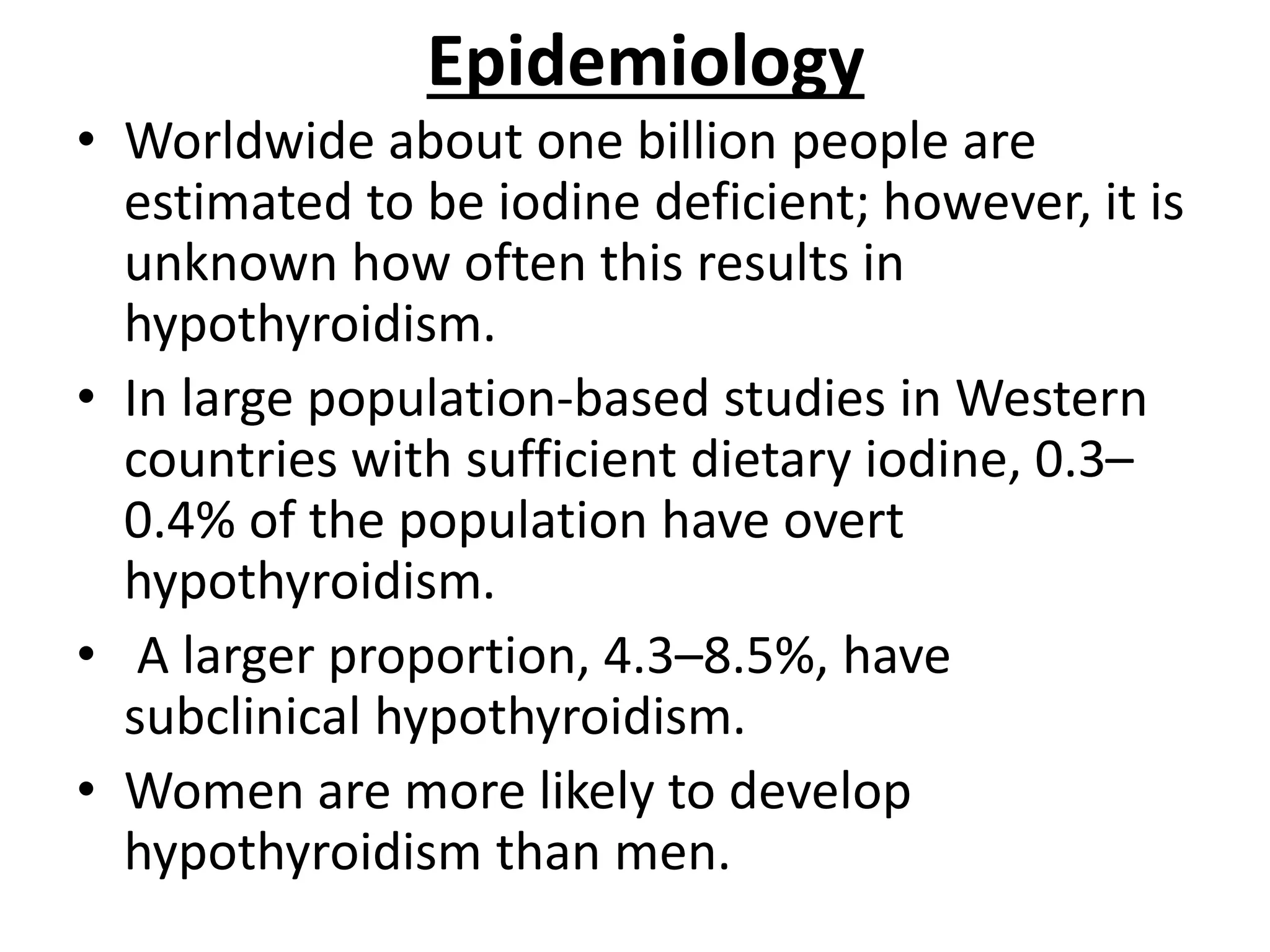 Epidemiology
• Worldwide about one billion people are
estimated to be iodine deficient; however, it is
unknown how often this results in
hypothyroidism.
• In large population-based studies in Western
countries with sufficient dietary iodine, 0.3–
0.4% of the population have overt
hypothyroidism.
• A larger proportion, 4.3–8.5%, have
subclinical hypothyroidism.
• Women are more likely to develop
hypothyroidism than men.
 