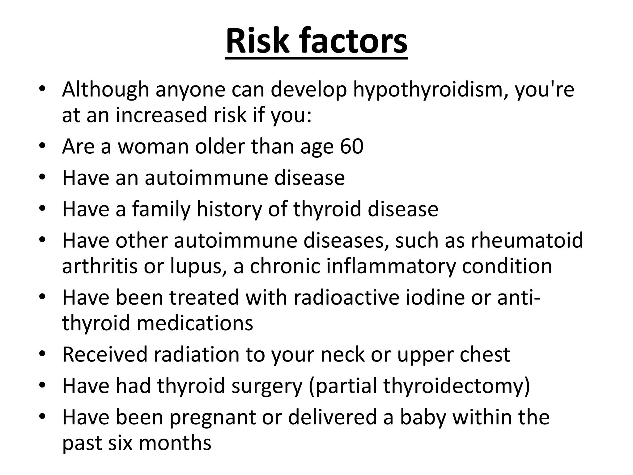 Risk factors
• Although anyone can develop hypothyroidism, you're
at an increased risk if you:
• Are a woman older than age 60
• Have an autoimmune disease
• Have a family history of thyroid disease
• Have other autoimmune diseases, such as rheumatoid
arthritis or lupus, a chronic inflammatory condition
• Have been treated with radioactive iodine or anti-
thyroid medications
• Received radiation to your neck or upper chest
• Have had thyroid surgery (partial thyroidectomy)
• Have been pregnant or delivered a baby within the
past six months
 