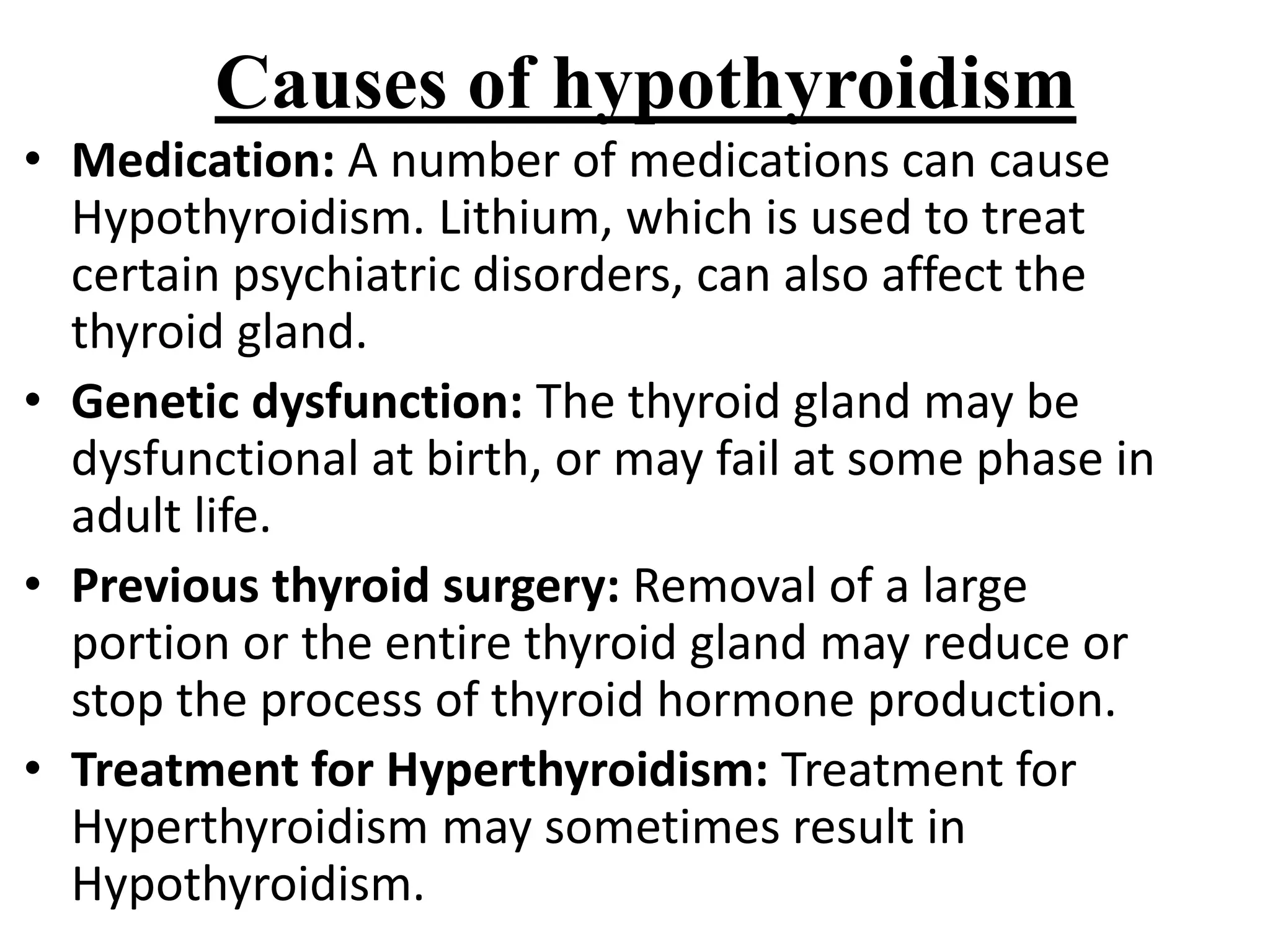 Causes of hypothyroidism
• Medication: A number of medications can cause
Hypothyroidism. Lithium, which is used to treat
certain psychiatric disorders, can also affect the
thyroid gland.
• Genetic dysfunction: The thyroid gland may be
dysfunctional at birth, or may fail at some phase in
adult life.
• Previous thyroid surgery: Removal of a large
portion or the entire thyroid gland may reduce or
stop the process of thyroid hormone production.
• Treatment for Hyperthyroidism: Treatment for
Hyperthyroidism may sometimes result in
Hypothyroidism.
 