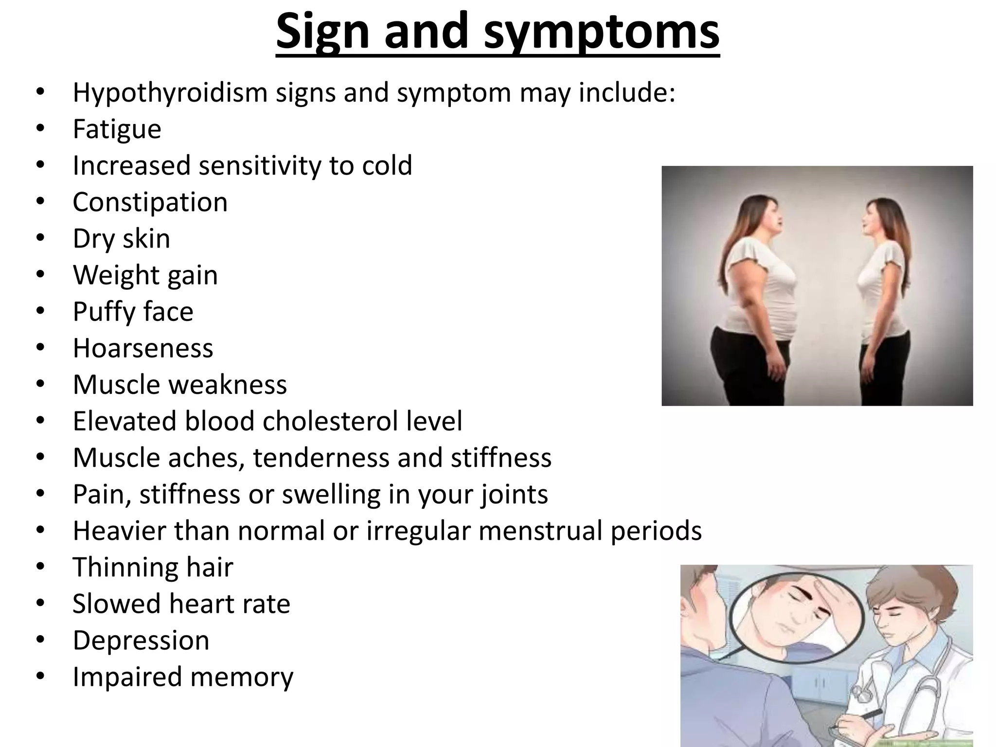Sign and symptoms
• Hypothyroidism signs and symptom may include:
• Fatigue
• Increased sensitivity to cold
• Constipation
• Dry skin
• Weight gain
• Puffy face
• Hoarseness
• Muscle weakness
• Elevated blood cholesterol level
• Muscle aches, tenderness and stiffness
• Pain, stiffness or swelling in your joints
• Heavier than normal or irregular menstrual periods
• Thinning hair
• Slowed heart rate
• Depression
• Impaired memory
 