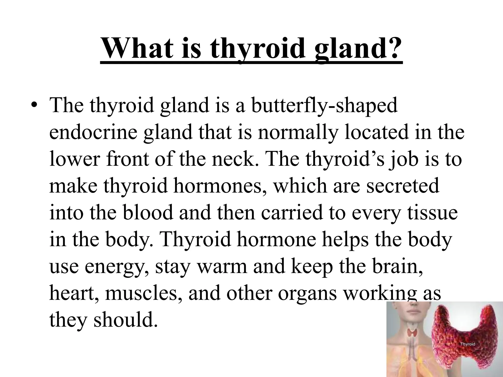 What is thyroid gland?
• The thyroid gland is a butterfly-shaped
endocrine gland that is normally located in the
lower front of the neck. The thyroid’s job is to
make thyroid hormones, which are secreted
into the blood and then carried to every tissue
in the body. Thyroid hormone helps the body
use energy, stay warm and keep the brain,
heart, muscles, and other organs working as
they should.
 