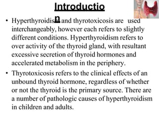Introductio
n
• Hyperthyroidism and thyrotoxicosis are used
interchangeably, however each refers to slightly
different conditions. Hyperthyroidism refers to
over activity of the thyroid gland, with resultant
excessive secretion of thyroid hormones and
accelerated metabolism in the periphery.
• Thyrotoxicosis refers to the clinical effects of an
unbound thyroid hormone, regardless of whether
or not the thyroid is the primary source. There are
a number of pathologic causes of hyperthyroidism
in children and adults.
 
