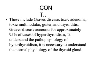 CON
T..
• These include Graves disease, toxic adenoma,
toxic multinodular, goiter, and thyroiditis,
Graves disease accounts for approximately
95% of cases of hyperthyroidism, To
understand the pathophysiology of
hyperthyroidism, it is necessary to understand
the normal physiology of the thyroid gland.
 