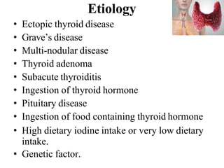 Etiology
• Ectopic thyroid disease
• Grave’s disease
• Multi-nodular disease
• Thyroid adenoma
• Subacute thyroiditis
• Ingestion of thyroid hormone
• Pituitary disease
• Ingestion of food containing thyroid hormone
• High dietary iodine intake or very low dietary
intake.
• Genetic factor.
 