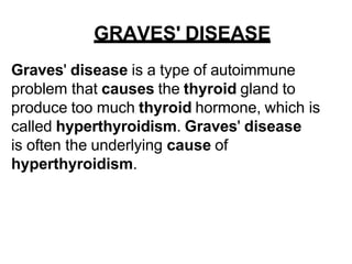 GRAVES' DISEASE
Graves' disease is a type of autoimmune
problem that causes the thyroid gland to
produce too much thyroid hormone, which is
called hyperthyroidism. Graves' disease
is often the underlying cause of
hyperthyroidism.
 