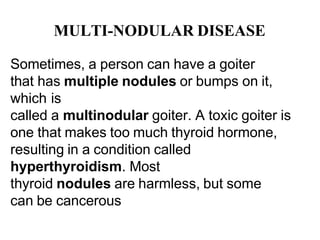MULTI-NODULAR DISEASE
Sometimes, a person can have a goiter
that has multiple nodules or bumps on it,
which is
called a multinodular goiter. A toxic goiter is
one that makes too much thyroid hormone,
resulting in a condition called
hyperthyroidism. Most
thyroid nodules are harmless, but some
can be cancerous
 