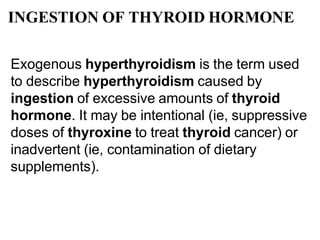 INGESTION OF THYROID HORMONE
Exogenous hyperthyroidism is the term used
to describe hyperthyroidism caused by
ingestion of excessive amounts of thyroid
hormone. It may be intentional (ie, suppressive
doses of thyroxine to treat thyroid cancer) or
inadvertent (ie, contamination of dietary
supplements).
 