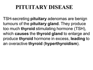 PITUITARY DISEASE
TSH-secreting pituitary adenomas are benign
tumours of the pituitary gland. They produce
too much thyroid stimulating hormone (TSH),
which causes the thyroid gland to enlarge and
produce thyroid hormone in excess, leading to
an overactive thyroid (hyperthyroidism).
 