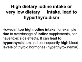 High dietary iodine intake or
very low dietary intake. lead to
hyperthyroidism
However, too high iodine intake, for example
due to overdosage of iodine supplements, can
have toxic side effects. It can lead to
hyperthyroidism and consequently high blood
levels of thyroid hormones (hyperthyroxinemia).
 