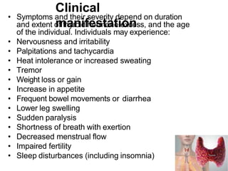 Clinical
manifestation
• Symptoms and their severity depend on duration
and extent of thyroid hormone excess, and the age
of the individual. Individuals may experience:
• Nervousness and irritability
• Palpitations and tachycardia
• Heat intolerance or increased sweating
• Tremor
• Weight loss or gain
• Increase in appetite
• Frequent bowel movements or diarrhea
• Lower leg swelling
• Sudden paralysis
• Shortness of breath with exertion
• Decreased menstrual flow
• Impaired fertility
• Sleep disturbances (including insomnia)
 