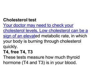 Cholesterol test
Your doctor may need to check your
cholesterol levels. Low cholesterol can be a
sign of an elevated metabolic rate, in which
your body is burning through cholesterol
quickly.
T4, free T4, T3
These tests measure how much thyroid
hormone (T4 and T3) is in your blood.
 