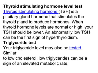 Thyroid stimulating hormone level test
Thyroid stimulating hormone (TSH) is a
pituitary gland hormone that stimulates the
thyroid gland to produce hormones. When
thyroid hormone levels are normal or high, your
TSH should be lower. An abnormally low TSH
can be the first sign of hyperthyroidism.
Triglyceride test
Your triglyceride level may also be tested.
Similar
to low cholesterol, low triglycerides can be a
sign of an elevated metabolic rate.
 