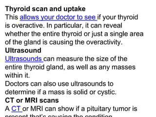 Thyroid scan and uptake
This allows your doctor to see if your thyroid
is overactive. In particular, it can reveal
whether the entire thyroid or just a single area
of the gland is causing the overactivity.
Ultrasound
Ultrasounds can measure the size of the
entire thyroid gland, as well as any masses
within it.
Doctors can also use ultrasounds to
determine if a mass is solid or cystic.
CT or MRI scans
A CT or MRI can show if a pituitary tumor is
 