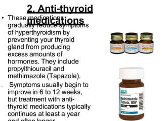 2. Anti-thyroid
medications
• These medications
gradually reduce symptoms
of hyperthyroidism by
preventing your thyroid
gland from producing
excess amounts of
hormones. They include
propylthiouracil and
methimazole (Tapazole).
• Symptoms usually begin to
improve in 6 to 12 weeks,
but treatment with anti-
thyroid medications typically
continues at least a year
 