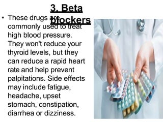 3. Beta
blockers
• These drugs are
commonly used to treat
high blood pressure.
They won't reduce your
thyroid levels, but they
can reduce a rapid heart
rate and help prevent
palpitations. Side effects
may include fatigue,
headache, upset
stomach, constipation,
diarrhea or dizziness.
 