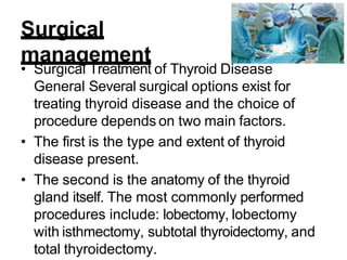 Surgical
management
• Surgical Treatment of Thyroid Disease
General Several surgical options exist for
treating thyroid disease and the choice of
procedure depends on two main factors.
• The first is the type and extent of thyroid
disease present.
• The second is the anatomy of the thyroid
gland itself. The most commonly performed
procedures include: lobectomy, lobectomy
with isthmectomy, subtotal thyroidectomy, and
total thyroidectomy.
 
