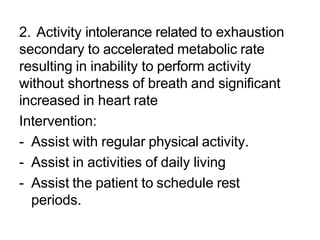 2. Activity intolerance related to exhaustion
secondary to accelerated metabolic rate
resulting in inability to perform activity
without shortness of breath and significant
increased in heart rate
Intervention:
- Assist with regular physical activity.
- Assist in activities of daily living
- Assist the patient to schedule rest
periods.
 