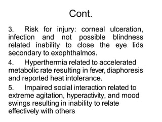 Cont.
.
3. Risk for injury: corneal ulceration,
infection and not possible blindness
related inability to close the eye lids
secondary to exophthalmos.
4. Hyperthermia related to accelerated
metabolic rate resulting in fever,diaphoresis
and reported heat intolerance.
5. Impaired social interaction related to
extreme agitation, hyperactivity, and mood
swings resulting in inability to relate
effectively with others
 