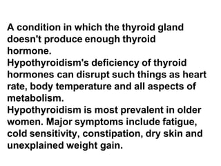 A condition in which the thyroid gland
doesn't produce enough thyroid
hormone.
Hypothyroidism's deficiency of thyroid
hormones can disrupt such things as heart
rate, body temperature and all aspects of
metabolism.
Hypothyroidism is most prevalent in older
women. Major symptoms include fatigue,
cold sensitivity, constipation, dry skin and
unexplained weight gain.
 