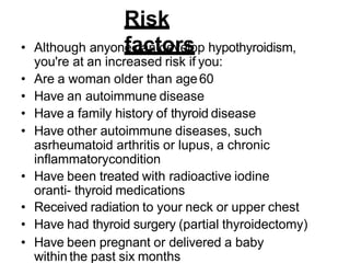Risk
factors
• Although anyone can develop hypothyroidism,
you're at an increased risk if you:
• Are a woman older than age60
• Have an autoimmune disease
• Have a family history of thyroid disease
• Have other autoimmune diseases, such
asrheumatoid arthritis or lupus, a chronic
inflammatorycondition
• Have been treated with radioactive iodine
oranti- thyroid medications
• Received radiation to your neck or upper chest
• Have had thyroid surgery (partial thyroidectomy)
• Have been pregnant or delivered a baby
within the past six months
 