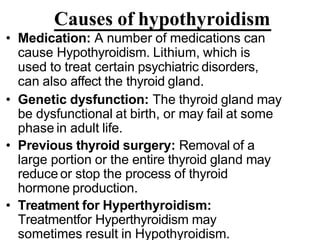 Causes of hypothyroidism
• Medication: A number of medications can
cause Hypothyroidism. Lithium, which is
used to treat certain psychiatric disorders,
can also affect the thyroid gland.
• Genetic dysfunction: The thyroid gland may
be dysfunctional at birth, or may fail at some
phase in adult life.
• Previous thyroid surgery: Removal of a
large portion or the entire thyroid gland may
reduce or stop the process of thyroid
hormone production.
• Treatment for Hyperthyroidism:
Treatmentfor Hyperthyroidism may
sometimes result in Hypothyroidism.
 