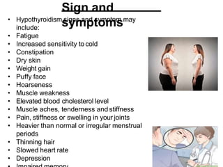 Sign and
symptoms
• Hypothyroidism signs and symptom may
include:
• Fatigue
• Increased sensitivity to cold
• Constipation
• Dry skin
• Weight gain
• Puffy face
• Hoarseness
• Muscle weakness
• Elevated blood cholesterol level
• Muscle aches, tenderness and stiffness
• Pain, stiffness or swelling in your joints
• Heavier than normal or irregular menstrual
periods
• Thinning hair
• Slowed heart rate
• Depression
 