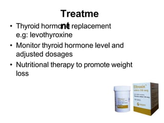 Treatme
nt
• Thyroid hormone replacement
e.g: levothyroxine
• Monitor thyroid hormone level and
adjusted dosages
• Nutritional therapy to promote weight
loss
 