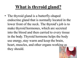 What is thyroid gland?
• The thyroid gland is a butterfly-shaped
endocrine gland that is normally located in the
lower front of the neck. The thyroid’s job is to
make thyroid hormones, which are secreted
into the blood and then carried to every tissue
in the body.Thyroid hormone helps the body
use energy, stay warm and keep the brain,
heart, muscles, and other organs working as
they should.
 