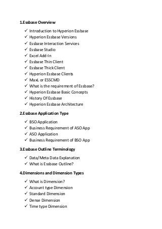 1.Essbase Overview
 Introduction to Hyperion Essbase
 Hyperion Essbase Versions
 Essbase Interaction Services
 Essbase Studio
 Excel Add-In
 Essbase Thin Client
 Essbase Thick Client
 Hyperion Essbase Clients
 MaxL or ESSCMD
 What is the requirement of Essbase?
 Hyperion Essbase Basic Concepts
 History Of Essbase
 Hyperion Essbase Architecture
2.Essbase Application Type
 BSO Application
 Business Requirement of ASO App
 ASO Application
 Business Requirement of BSO App
3.Essbase Outline Terminology
 Data/Meta Data Explanation
 What is Essbase Outline?
4.Dimensions and Dimension Types
 What is Dimension?
 Account type Dimension
 Standard Dimension
 Dense Dimension
 Time type Dimension
 